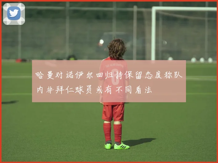 哈曼对诺伊尔回归持保留态度称队内非拜仁球员或有不同看法