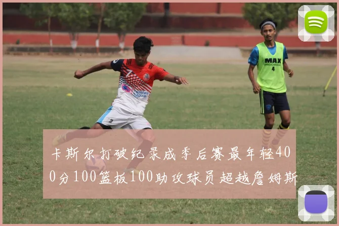 卡斯尔打破纪录成季后赛最年轻400分100篮板100助攻球员超越詹姆斯荣耀时刻