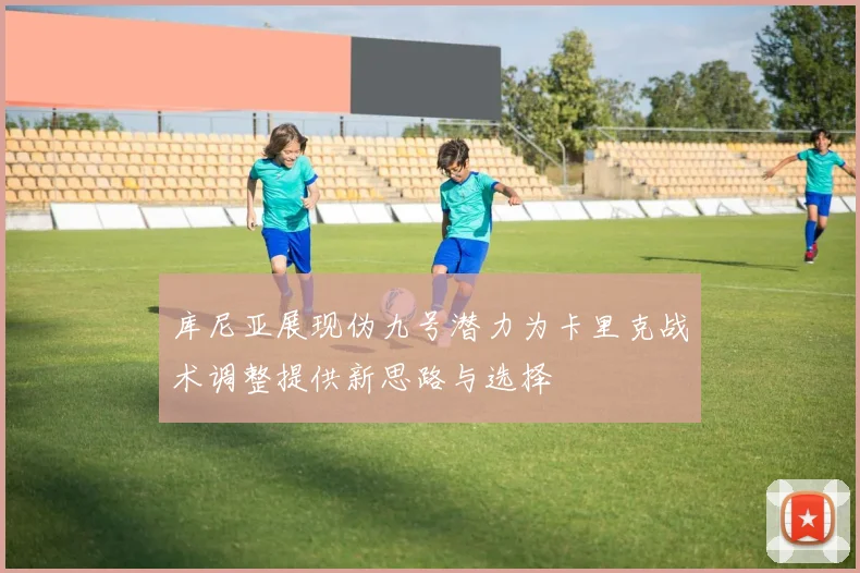 库尼亚展现伪九号潜力为卡里克战术调整提供新思路与选择