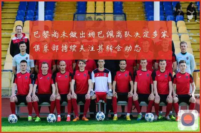 巴黎尚未做出姆巴佩离队决定多家俱乐部持续关注其转会动态
