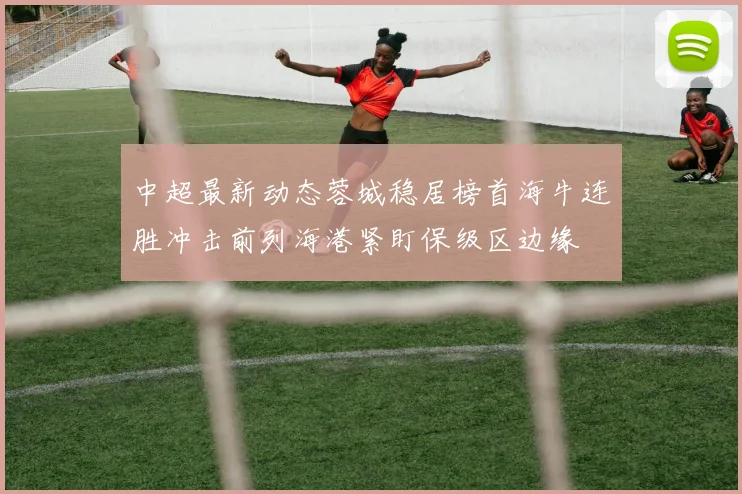 中超最新动态蓉城稳居榜首海牛连胜冲击前列海港紧盯保级区边缘