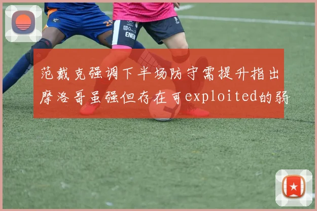 范戴克强调下半场防守需提升指出摩洛哥虽强但存在可exploited的弱点