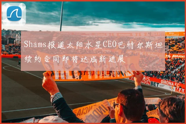 Shams报道太阳水星CEO巴特尔斯坦续约合同即将达成新进展