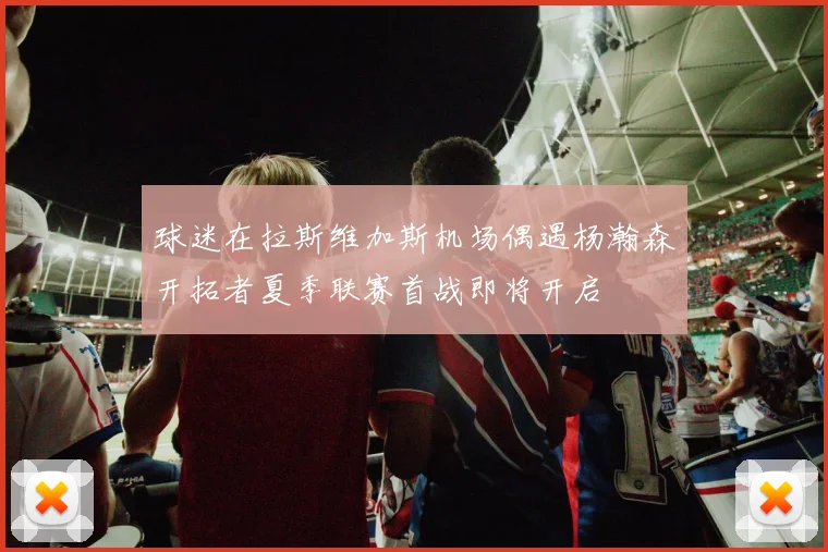 球迷在拉斯维加斯机场偶遇杨瀚森开拓者夏季联赛首战即将开启