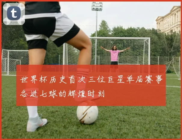 世界杯历史首次三位巨星单届赛事各进七球的辉煌时刻