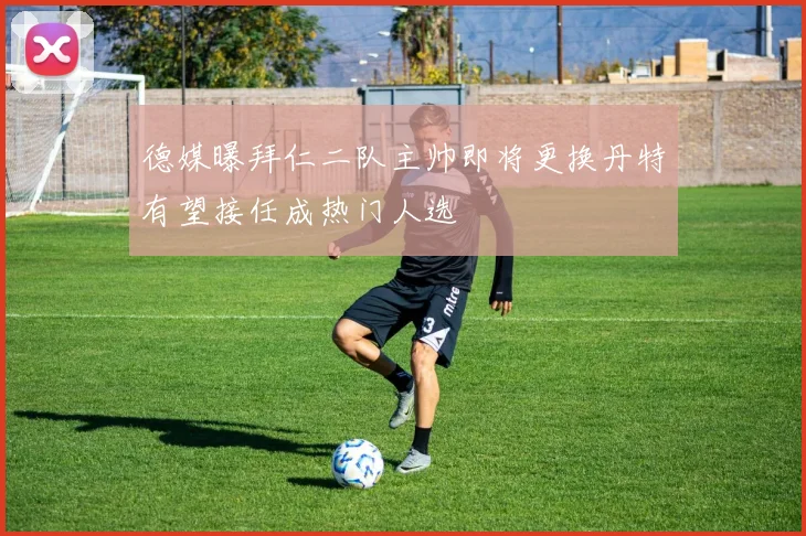 德媒曝拜仁二队主帅即将更换丹特有望接任成热门人选