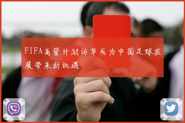 FIFA高管计划访华或为中国足球发展带来新机遇