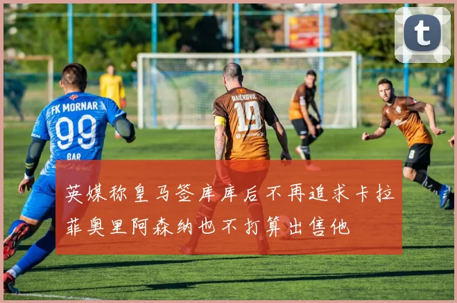 英媒称皇马签库库后不再追求卡拉菲奥里阿森纳也不打算出售他