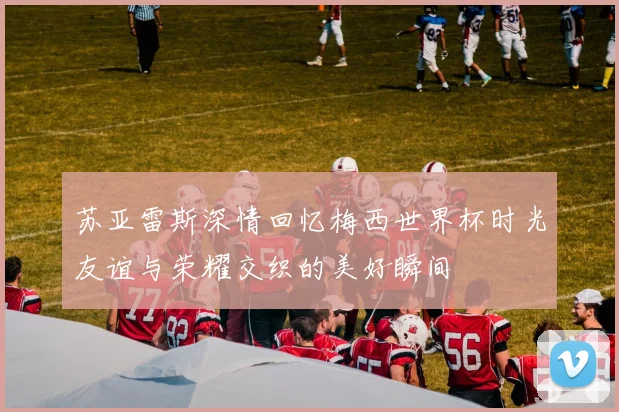 苏亚雷斯深情回忆梅西世界杯时光友谊与荣耀交织的美好瞬间