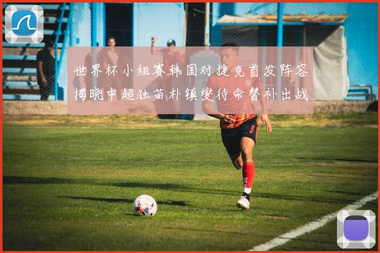 世界杯小组赛韩国对捷克首发阵容揭晓中超独苗朴镇燮待命替补出战