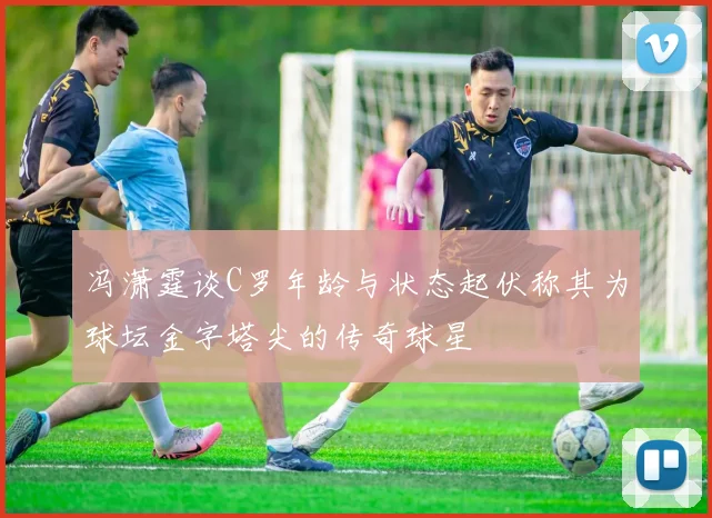 冯潇霆谈C罗年龄与状态起伏称其为球坛金字塔尖的传奇球星