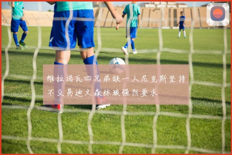 维拉诺瓦四兄弟缺一人尼克斯坚持不交易迪文森林狼强烈要求