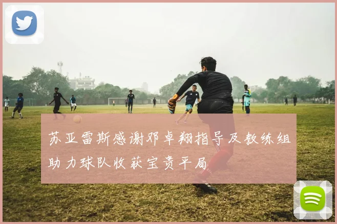 苏亚雷斯感谢邓卓翔指导及教练组助力球队收获宝贵平局