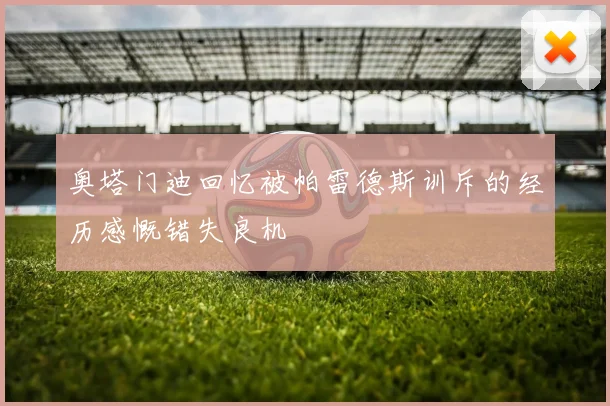 奥塔门迪回忆被帕雷德斯训斥的经历感慨错失良机