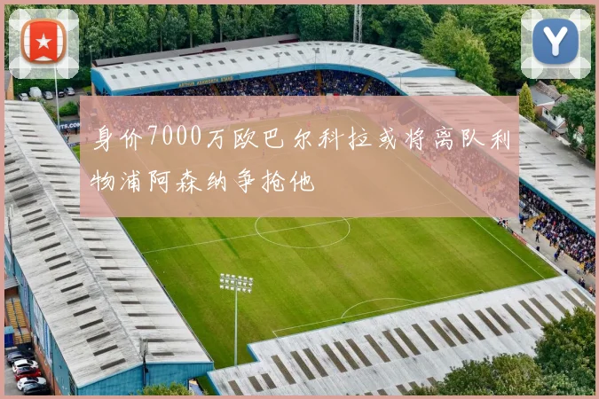 身价7000万欧巴尔科拉或将离队利物浦阿森纳争抢他