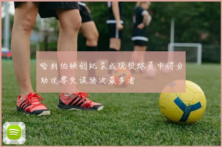 哈利伯顿创纪录成现役球员中得分助攻零失误场次最多者