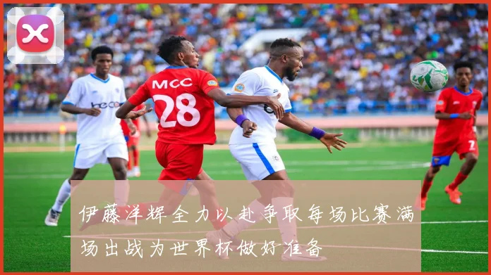 伊藤洋辉全力以赴争取每场比赛满场出战为世界杯做好准备