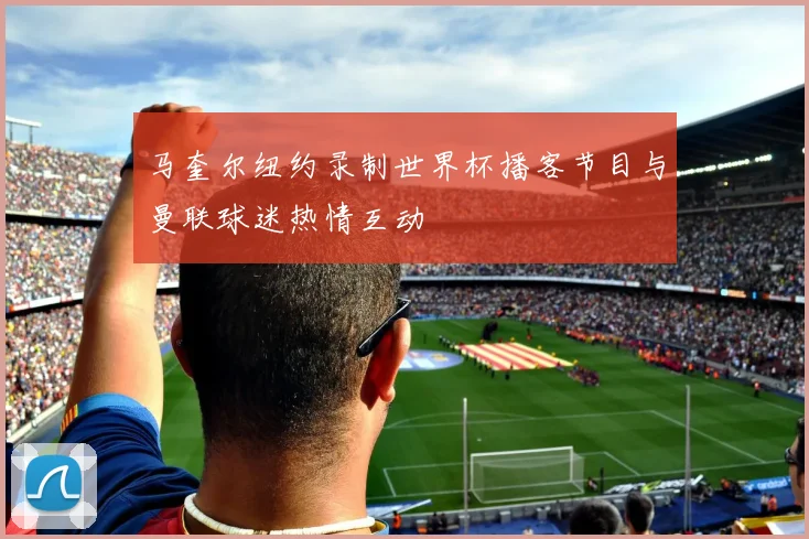 马奎尔纽约录制世界杯播客节目与曼联球迷热情互动