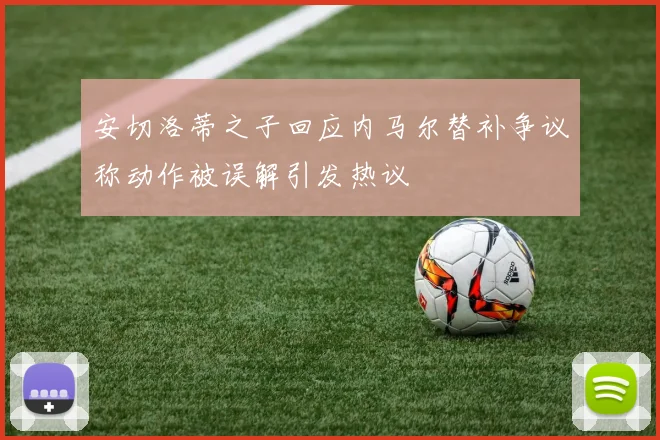 安切洛蒂之子回应内马尔替补争议称动作被误解引发热议