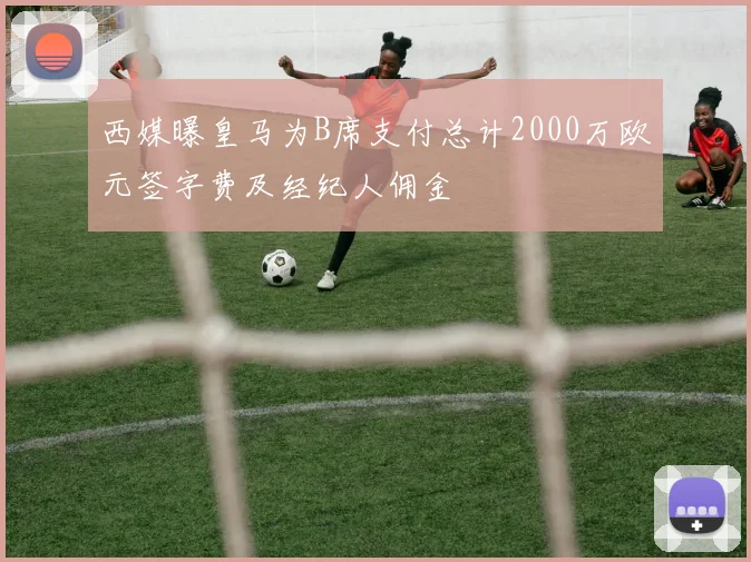 西媒曝皇马为B席支付总计2000万欧元签字费及经纪人佣金