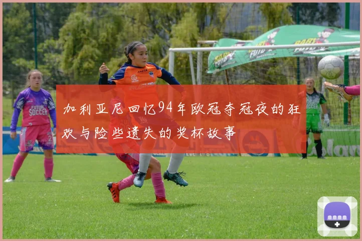 加利亚尼回忆94年欧冠夺冠夜的狂欢与险些遗失的奖杯故事