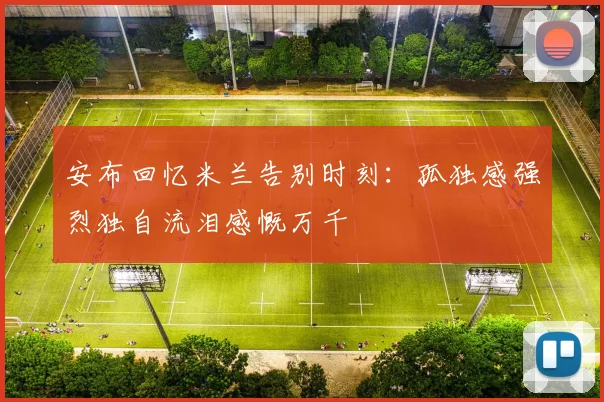 安布回忆米兰告别时刻：孤独感强烈独自流泪感慨万千