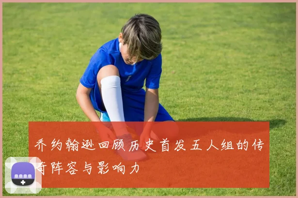 乔约翰逊回顾历史首发五人组的传奇阵容与影响力