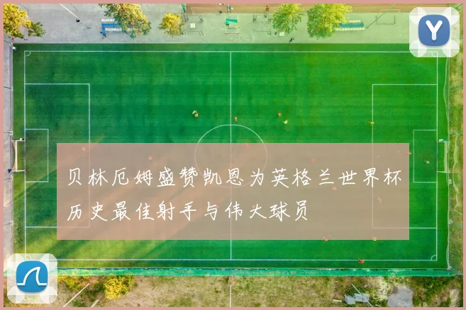 贝林厄姆盛赞凯恩为英格兰世界杯历史最佳射手与伟大球员