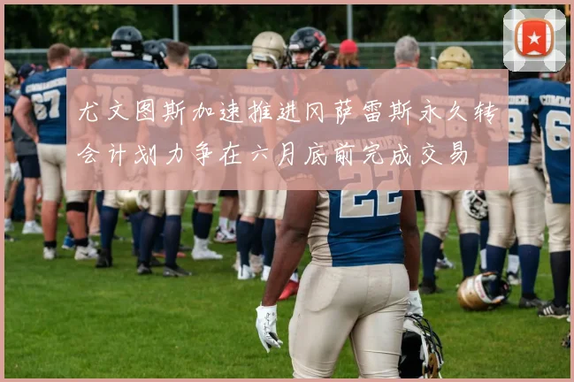 尤文图斯加速推进冈萨雷斯永久转会计划力争在六月底前完成交易