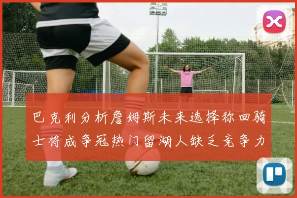 巴克利分析詹姆斯未来选择称回骑士将成争冠热门留湖人缺乏竞争力