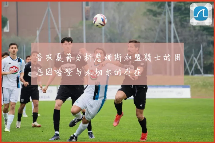 香农夏普分析詹姆斯加盟骑士的困惑因哈登与米切尔的存在