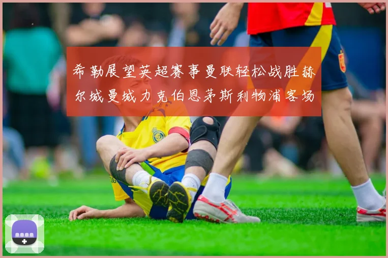 希勒展望英超赛事曼联轻松战胜赫尔城曼城力克伯恩茅斯利物浦客场与纽卡握手言和